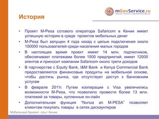 История

     •   Проект M-Pesa сотового оператора Safaricom в Кении имеет
         успешную историю в среде проектов мобильных денег
     •   M-Pesa был запущен 4 года назад с целью подключения около
         100000 пользователей среди населения малых городов
     •   В настоящее время проект имеет 14 млн. подписчиков,
         обеспечивает платежами более 1000 предприятий, имеет 12000
         агентов и приносит компании Safaricom около трети доходов
     •   В партнерстве с Equity Bank, I&M Bank и Kenya Commercial Bank
         предоставляются финансовые продукты на мобильной основе,
         чтобы достичь рынка, где отсутствует доступ к банковским
         услугам
     •   В феврале 2011г. Путем кооперации с Visa увеличились
         возможности M-Pesa, что позволило провести более 13 млн.
         платежей за товары, купленные он-лайн
     •   Дополнительная функция “Nunua an M-PESA” позволяет
         клиентам покупать товары в сетях дискаунтеров
Мобильный банкинг: опыт Кении
 
