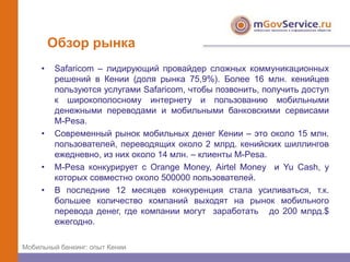 Обзор рынка
     •   Safaricom – лидирующий провайдер сложных коммуникационных
         решений в Кении (доля рынка 75,9%). Более 16 млн. кенийцев
         пользуются услугами Safaricom, чтобы позвонить, получить доступ
         к широкополосному интернету и пользованию мобильными
         денежными переводами и мобильными банковскими сервисами
         M-Pesa.
     •   Современный рынок мобильных денег Кении – это около 15 млн.
         пользователей, переводящих около 2 млрд. кенийских шиллингов
         ежедневно, из них около 14 млн. – клиенты M-Pesa.
     •   M-Pesa конкурирует с Orange Money, Airtel Money и Yu Cash, у
         которых совместно около 500000 пользователей.
     •   В последние 12 месяцев конкуренция стала усиливаться, т.к.
         большее количество компаний выходят на рынок мобильного
         перевода денег, где компании могут заработать до 200 млрд.$
         ежегодно.

Мобильный банкинг: опыт Кении
 
