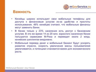 Важность
     •   Кенийцы широко используют свои мобильные телефоны для
         доступа к финансовым услугам из-за удобства и простоты
         использования. 48% кенийцев считают, что мобильные финансы
         могут заменить банки.
     •   В Кении только у 23% населения есть доступ к банковским
         услугам. В это же время 14 из 20 млн. взрослого населения Кении
         пользуются сервисами M-Pesa и переводят около 2 млрд.
         кенийских шиллингов ежедневно.
     •   Мобильный перевод денег и мобильный банкинг будут ускорять
         развитие отрасли, скорость увеличения массы пользователей
         увеличивается, и потенциал становится важен для экономического
         роста.




Мобильный банкинг: опыт Кении
 