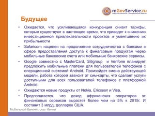 Будущее
     •   Ожидается, что усиливающаяся конкуренция снизит тарифы,
         которые существуют в настоящее время, что приведет к снижению
         инвестиционной привлекательности проектов и ументшению их
         прибыльности
     •   Safaricom нацелен на продолжение сотрудничества с банками в
         сфере предоставления доступа к финагсовым продуктам через
         мобильные банковские счета или мобильные банковские сервисы.
     •   Google совместно с MasterCard, Sitigroup и Verifone планирует
         предложить мобильные платежи для пользователей телефонов с
         операционной системой Android. Произойдет смена действующей
         модели, работа которой зависит от сим-карты, что сделает услуги
         доступными для всех пользователей телефонов с платформой
         Android.
     •   Ожидаются новые продукты от Nokia, Ericsson и Visa.
     •   Предполагается, что доход африканских операторов от
         финансовых сервисов вырастет более чем на 5% к 2015г. И
         составит 3 млрд. долларов США.
Мобильный банкинг: опыт Кении
 