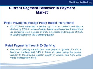 Current Segment Behavior in Payment
                   Market

Retail Payments through Paper Based Instruments
 •   Q2 FY07-08 witnessed a decline by 1.1% in numbers and also a
     decline by 2.5% in value of paper based retail payment transactions
     as compared to an increase of 0.6% in numbers and increase of 2.5%
     in value observed in the preceding quarter



Retail Payments through E- Banking
 •   Electronic banking transactions have posted a growth of 4.4% in
     terms of numbers and 5.4% in terms of value during the current
     quarter. In the previous quarter, growth in volume was 7.5% while
     value increased by 9.6 %
 