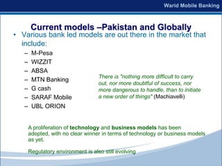 Current models –Pakistan and Globally
• Various bank led models are out there in the market that
  include:
   –    M-Pesa
   –    WIZZIT
   –    ABSA
                                    There is "nothing more difficult to carry
   –    MTN Banking
                                    out, nor more doubtful of success, nor
   –    G cash                      more dangerous to handle, than to initiate
   –    SARAF Mobile                a new order of things" (Machiavelli)
   –    UBL ORION


       A proliferation of technology and business models has been
       adopted, with no clear winner in terms of technology or business models
       as yet.

       Regulatory environment is also still evolving
 