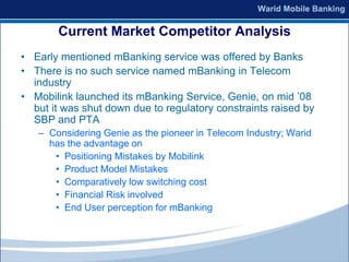 Current Market Competitor Analysis
• Early mentioned mBanking service was offered by Banks
• There is no such service named mBanking in Telecom
  industry
• Mobilink launched its mBanking Service, Genie, on mid ’08
  but it was shut down due to regulatory constraints raised by
  SBP and PTA
   – Considering Genie as the pioneer in Telecom Industry; Warid
     has the advantage on
      • Positioning Mistakes by Mobilink
      • Product Model Mistakes
      • Comparatively low switching cost
      • Financial Risk involved
      • End User perception for mBanking
 