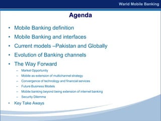 Agenda
• Mobile Banking definition
• Mobile Banking and interfaces
• Current models –Pakistan and Globally
• Evolution of Banking channels
• The Way Forward
    –   Market Opportunity
    –   Mobile as extension of multichannel strategy
    –   Convergence of technology and financial services
    –   Future Business Models
    –   Mobile banking beyond being extension of internet banking
    –   Security Dilemma

•   Key Take Aways
 