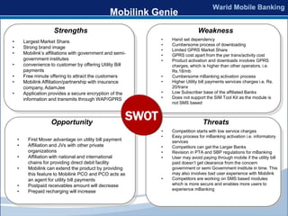 Mobilink Genie
                      Strengths                                                   Weakness
                                                                 •   Hand set dependency
•       Largest Market Share.
                                                                 •   Cumbersome process of downloading
•       Strong brand image
                                                                 •   Limited GPRS Market Share
•       Mobilink’s affiliations with government and semi-        •   GPRS cost apart from the per tranx/activity cost
        government institutes                                    •   Product activation and downloads involves GPRS
•       convenience to customer by offering Utility Bill             charges, which is higher than other operators. i.e.
        payments                                                     Rs.18/mb
•       Free minute offering to attract the customers            •   Cumbersome mBanking activation process
•       Mobilink Affiliation/partnership with insurance          •   Higher Utility bill payments services charges i.e. Rs.
        company, AdamJee                                             20/tranx
•       Application provides a secure encryption of the          •   Low Subscriber base of the affiliated Banks
        information and transmits through WAP/GPRS               •   Does not support the SIM Tool Kit as the module is
                                                                     not SMS based



                     Opportunity
                                                          SWOT                       Threats
                                                                 •   Competition starts with low service charges
                                                                 •   Easy process for mBanking activation i.e. informatory
    •     First Mover advantage on utility bill payment              services
    •     Affiliation and JVs with other private                 •   Competitors can get the Larger Banks
          organizations                                          •   Revision in PTA and SBP regulations for mBanking
    •     Affiliation with national and international            •   User may avoid paying through mobile if the utility bill
          chains for providing direct debit facility                 paid doesn’t get clearance from the concern
    •     Mobilink can extend the product by providing               government or semi Government institute in time. This
          this feature to Mobilink PCO and PCO acts as               may also involves bad user experience with Mobilink
          an agent for utility bill payments                     •   Competitors are working on SMS based modules
    •     Postpaid receivables amount will decrease                  which is more secure and enables more users to
                                                                     experience mBanking
    •     Prepaid recharging will increase
 
