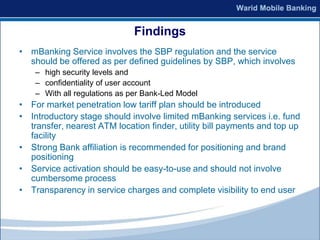 Findings
• mBanking Service involves the SBP regulation and the service
  should be offered as per defined guidelines by SBP, which involves
    – high security levels and
    – confidentiality of user account
    – With all regulations as per Bank-Led Model
• For market penetration low tariff plan should be introduced
• Introductory stage should involve limited mBanking services i.e. fund
  transfer, nearest ATM location finder, utility bill payments and top up
  facility
• Strong Bank affiliation is recommended for positioning and brand
  positioning
• Service activation should be easy-to-use and should not involve
  cumbersome process
• Transparency in service charges and complete visibility to end user
 