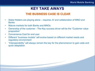 KEY TAKE AWAYS
                     THE BUSINESS CASE IS CLEAR
•   Stake Holders are playing alone – requires JV and collaboration of MNO and
    Banks
•   Mature markets for both Banks and MNOs
•   Ownership of the customer - The Key success driver will be the “Customer value
    proposition”
•   Convenience Cost for end user
•   Different “business models” will evolve based on different market needs and
    regulatory environment
•   “Interoperability” will always remain the key for the phenomenon to gain wide and
    quick adaptation
 