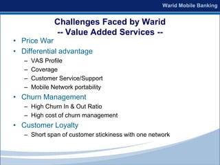 Challenges Faced by Warid
               -- Value Added Services --
• Price War
• Differential advantage
   –   VAS Profile
   –   Coverage
   –   Customer Service/Support
   –   Mobile Network portability
• Churn Management
   – High Churn In & Out Ratio
   – High cost of churn management
• Customer Loyalty
   – Short span of customer stickiness with one network
 