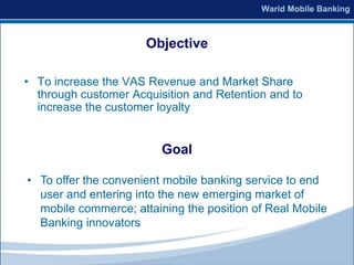Objective

• To increase the VAS Revenue and Market Share
  through customer Acquisition and Retention and to
  increase the customer loyalty


                         Goal

• To offer the convenient mobile banking service to end
  user and entering into the new emerging market of
  mobile commerce; attaining the position of Real Mobile
  Banking innovators
 