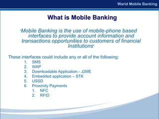 What is Mobile Banking

      “Mobile  Banking is the use of mobile-phone based
          interfaces to provide account information and
       transactions opportunities to customers of financial
                            Institutions”

These interfaces could include any or all of the following:
        1.   SMS
        2.   WAP
        3.   Downloadable Application - J2ME
        4.   Embedded application – STK
        5.   USSD
        6.   Proximity Payments
             1. NFC
             2. RFID
 