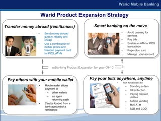 Warid Product Expansion Strategy

Transfer money abroad (remittances)                     Smart banking on the move
                 •    Send money abroad                                     •         Avoid queuing for
                      quickly, reliably and                                           services
                      cheap                                                 •         Pay bills
                 •    Use a combination of                                  •         Enable an ATM or POS
                      mobile phone and                                                transaction
                      branded payment card                                  •         Report lost card
                      for POS, ATMs                                         •         Manage your account



                            mBanking Product Expansion for year 09-10



 Pay others with your mobile wallet                 Pay your bills anywhere, anytime
                                                                        •       Rich functionality for
                 •    Mobile wallet allows                                        –    Standing orders
                      payment to
                                                                                  –    Bill collection
                        – other wallets
                                                                                  –    Paying prepaid
                        – an agent                                                     utilities
                            returning cash
                                                                                  –    Airtime vending
                 •    Can be loaded from a
                                                                                  –    Mini-ATM
                      bank account or a
                      remittance                                                  –    B2B and COD
 