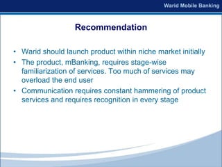 Recommendation

• Warid should launch product within niche market initially
• The product, mBanking, requires stage-wise
  familiarization of services. Too much of services may
  overload the end user
• Communication requires constant hammering of product
  services and requires recognition in every stage
 