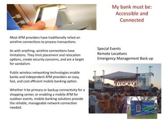 Ѳ b԰ mܲ b: 
                                                              Accessible and 
                                                                Connected 


Most ATM providers have tradiLonally relied on 
wireline connecLons to process transacLons. 

As with anything, wireline connecLons have 
                                                      Special Events 
limitaLons. They limit placement and relocaLon        Remote LocaLons 
opLons, create security concerns, and are a target    Emergency Management Back‐up 
for vandalism.  

Public wireless networking technologies enable 
banks and independent ATM providers an easy, 
fast, and cost‐eﬃcient mobile banking opLon. 

Whether it be primary or backup connecLvity for a 
shopping center, or enabling a mobile ATM for 
outdoor events, mobile banking soluLons provide 
the reliable, manageable network connecLon 
needed.  
 