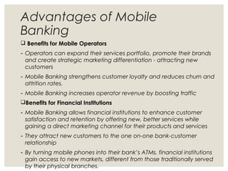 Advantages of Mobile
Banking
 Benefits for Mobile Operators
- Operators can expand their services portfolio, promote their brands
and create strategic marketing differentiation - attracting new
customers
- Mobile Banking strengthens customer loyalty and reduces churn and
attrition rates.
- Mobile Banking increases operator revenue by boosting traffic
Benefits for Financial Institutions
- Mobile Banking allows financial institutions to enhance customer
satisfaction and retention by offering new, better services while
gaining a direct marketing channel for their products and services
- They attract new customers to the one on-one bank-customer
relationship
- By turning mobile phones into their bank’s ATMs, financial institutions
gain access to new markets, different from those traditionally served
by their physical branches.
 