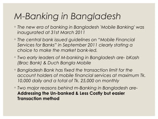 M-Banking in Bangladesh
◦ The new era of banking in Bangladesh 'Mobile Banking' was
inaugurated at 31st March 2011
◦ The central bank issued guidelines on “Mobile Financial
Services for Banks” in September 2011 clearly stating a
choice to make the market bank-led.
◦ Two early leaders of M-banking in Bangladesh are- bKash
(Brac Bank) & Duch Bangla Mobile
◦ Bangladesh Bank has fixed the transaction limit for the
account holders of mobile financial services at maximum Tk.
10,000 daily and a total of Tk. 25,000 on monthly
◦ Two major reasons behind m-Banking in Bangladesh are-
Addressing the Un-banked & Less Costly but easier
Transaction method
 