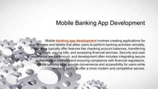 Mobile Banking App Development
Mobile banking app development involves creating applications for
smartphones and tablets that allow users to perform banking activities remotely.
These apps typically offer features like checking account balances, transferring
funds, paying bills, and accessing financial services. Security and user
experience are paramount, and development often includes integrating secure
authentication methods and ensuring compliance with financial regulations.
Mobile banking apps provide convenience and accessibility for users while
enabling banks to offer a more modern and competitive service.
 