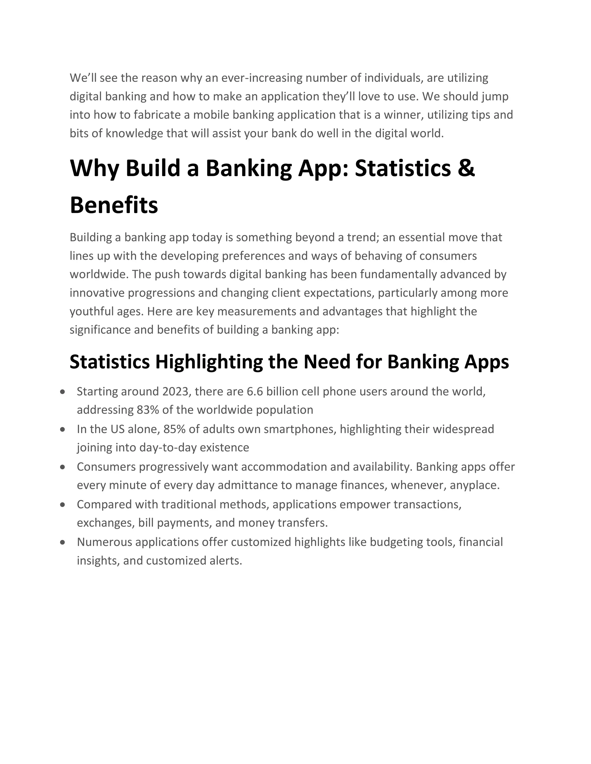 We’ll see the reason why an ever-increasing number of individuals, are utilizing
digital banking and how to make an application they’ll love to use. We should jump
into how to fabricate a mobile banking application that is a winner, utilizing tips and
bits of knowledge that will assist your bank do well in the digital world.
Why Build a Banking App: Statistics &
Benefits
Building a banking app today is something beyond a trend; an essential move that
lines up with the developing preferences and ways of behaving of consumers
worldwide. The push towards digital banking has been fundamentally advanced by
innovative progressions and changing client expectations, particularly among more
youthful ages. Here are key measurements and advantages that highlight the
significance and benefits of building a banking app:
Statistics Highlighting the Need for Banking Apps
• Starting around 2023, there are 6.6 billion cell phone users around the world,
addressing 83% of the worldwide population
• In the US alone, 85% of adults own smartphones, highlighting their widespread
joining into day-to-day existence
• Consumers progressively want accommodation and availability. Banking apps offer
every minute of every day admittance to manage finances, whenever, anyplace.
• Compared with traditional methods, applications empower transactions,
exchanges, bill payments, and money transfers.
• Numerous applications offer customized highlights like budgeting tools, financial
insights, and customized alerts.
 