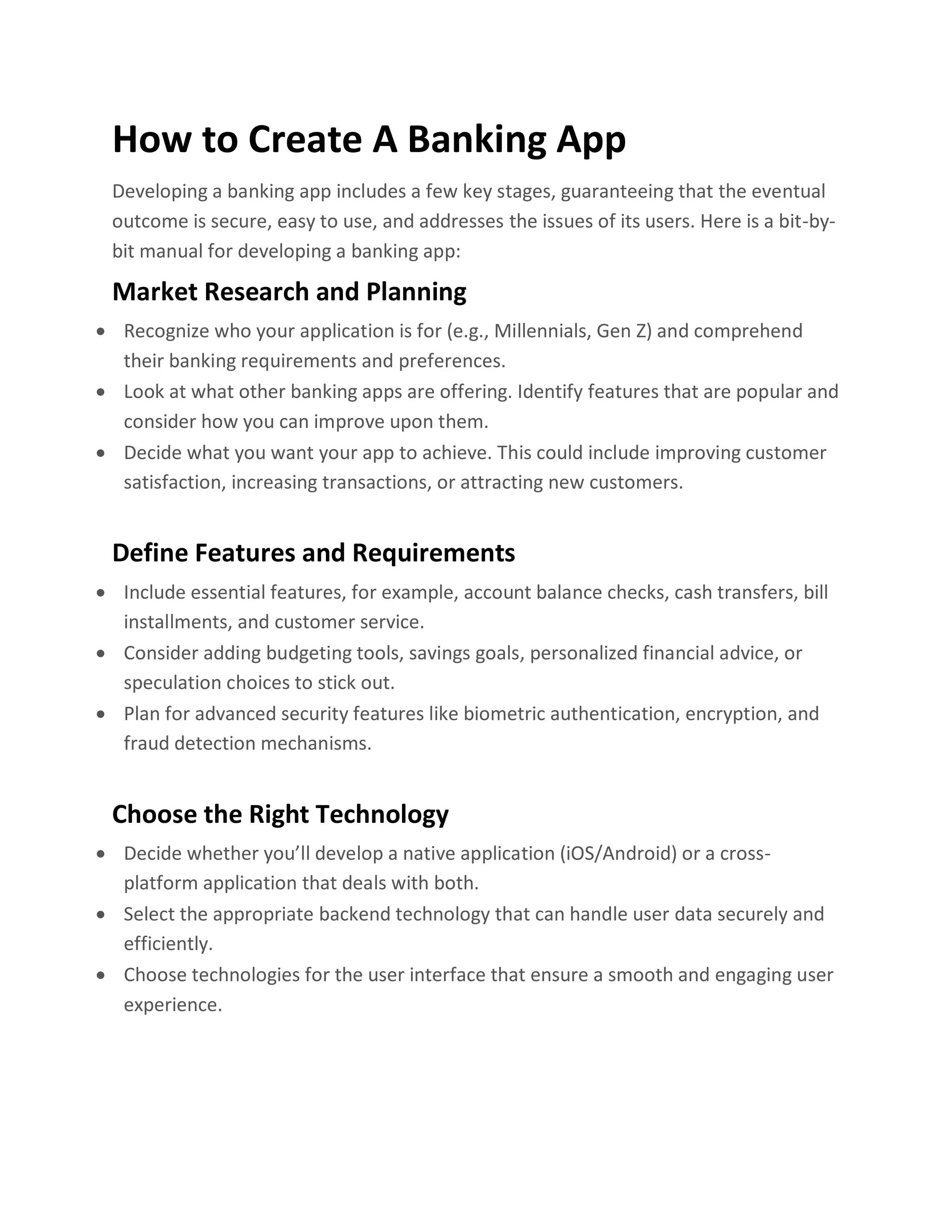 How to Create A Banking App
Developing a banking app includes a few key stages, guaranteeing that the eventual
outcome is secure, easy to use, and addresses the issues of its users. Here is a bit-by-
bit manual for developing a banking app:
Market Research and Planning
• Recognize who your application is for (e.g., Millennials, Gen Z) and comprehend
their banking requirements and preferences.
• Look at what other banking apps are offering. Identify features that are popular and
consider how you can improve upon them.
• Decide what you want your app to achieve. This could include improving customer
satisfaction, increasing transactions, or attracting new customers.
Define Features and Requirements
• Include essential features, for example, account balance checks, cash transfers, bill
installments, and customer service.
• Consider adding budgeting tools, savings goals, personalized financial advice, or
speculation choices to stick out.
• Plan for advanced security features like biometric authentication, encryption, and
fraud detection mechanisms.
Choose the Right Technology
• Decide whether you’ll develop a native application (iOS/Android) or a cross-
platform application that deals with both.
• Select the appropriate backend technology that can handle user data securely and
efficiently.
• Choose technologies for the user interface that ensure a smooth and engaging user
experience.
 