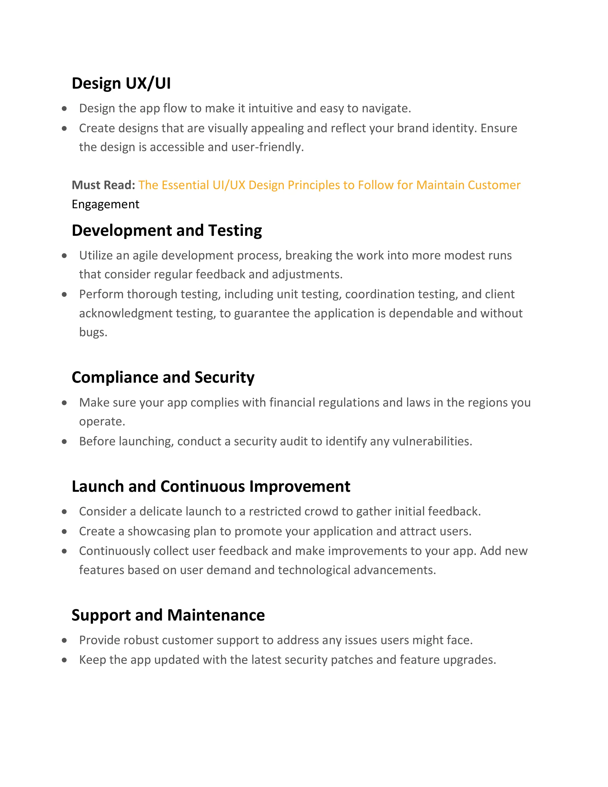 Design UX/UI
• Design the app flow to make it intuitive and easy to navigate.
• Create designs that are visually appealing and reflect your brand identity. Ensure
the design is accessible and user-friendly.
Must Read: The Essential UI/UX Design Principles to Follow for Maintain Customer
Engagement
Development and Testing
• Utilize an agile development process, breaking the work into more modest runs
that consider regular feedback and adjustments.
• Perform thorough testing, including unit testing, coordination testing, and client
acknowledgment testing, to guarantee the application is dependable and without
bugs.
Compliance and Security
• Make sure your app complies with financial regulations and laws in the regions you
operate.
• Before launching, conduct a security audit to identify any vulnerabilities.
Launch and Continuous Improvement
• Consider a delicate launch to a restricted crowd to gather initial feedback.
• Create a showcasing plan to promote your application and attract users.
• Continuously collect user feedback and make improvements to your app. Add new
features based on user demand and technological advancements.
Support and Maintenance
• Provide robust customer support to address any issues users might face.
• Keep the app updated with the latest security patches and feature upgrades.
 