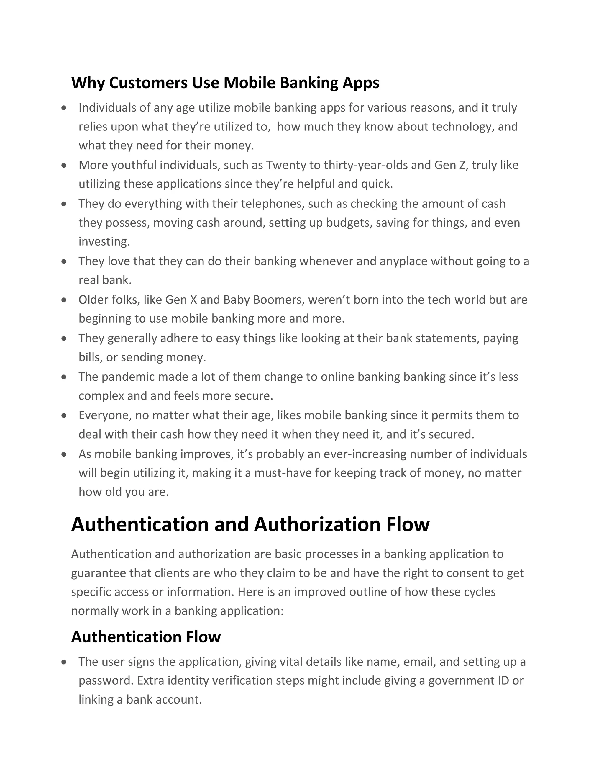 Why Customers Use Mobile Banking Apps
• Individuals of any age utilize mobile banking apps for various reasons, and it truly
relies upon what they’re utilized to, how much they know about technology, and
what they need for their money.
• More youthful individuals, such as Twenty to thirty-year-olds and Gen Z, truly like
utilizing these applications since they’re helpful and quick.
• They do everything with their telephones, such as checking the amount of cash
they possess, moving cash around, setting up budgets, saving for things, and even
investing.
• They love that they can do their banking whenever and anyplace without going to a
real bank.
• Older folks, like Gen X and Baby Boomers, weren’t born into the tech world but are
beginning to use mobile banking more and more.
• They generally adhere to easy things like looking at their bank statements, paying
bills, or sending money.
• The pandemic made a lot of them change to online banking banking since it’s less
complex and and feels more secure.
• Everyone, no matter what their age, likes mobile banking since it permits them to
deal with their cash how they need it when they need it, and it’s secured.
• As mobile banking improves, it’s probably an ever-increasing number of individuals
will begin utilizing it, making it a must-have for keeping track of money, no matter
how old you are.
Authentication and Authorization Flow
Authentication and authorization are basic processes in a banking application to
guarantee that clients are who they claim to be and have the right to consent to get
specific access or information. Here is an improved outline of how these cycles
normally work in a banking application:
Authentication Flow
• The user signs the application, giving vital details like name, email, and setting up a
password. Extra identity verification steps might include giving a government ID or
linking a bank account.
 