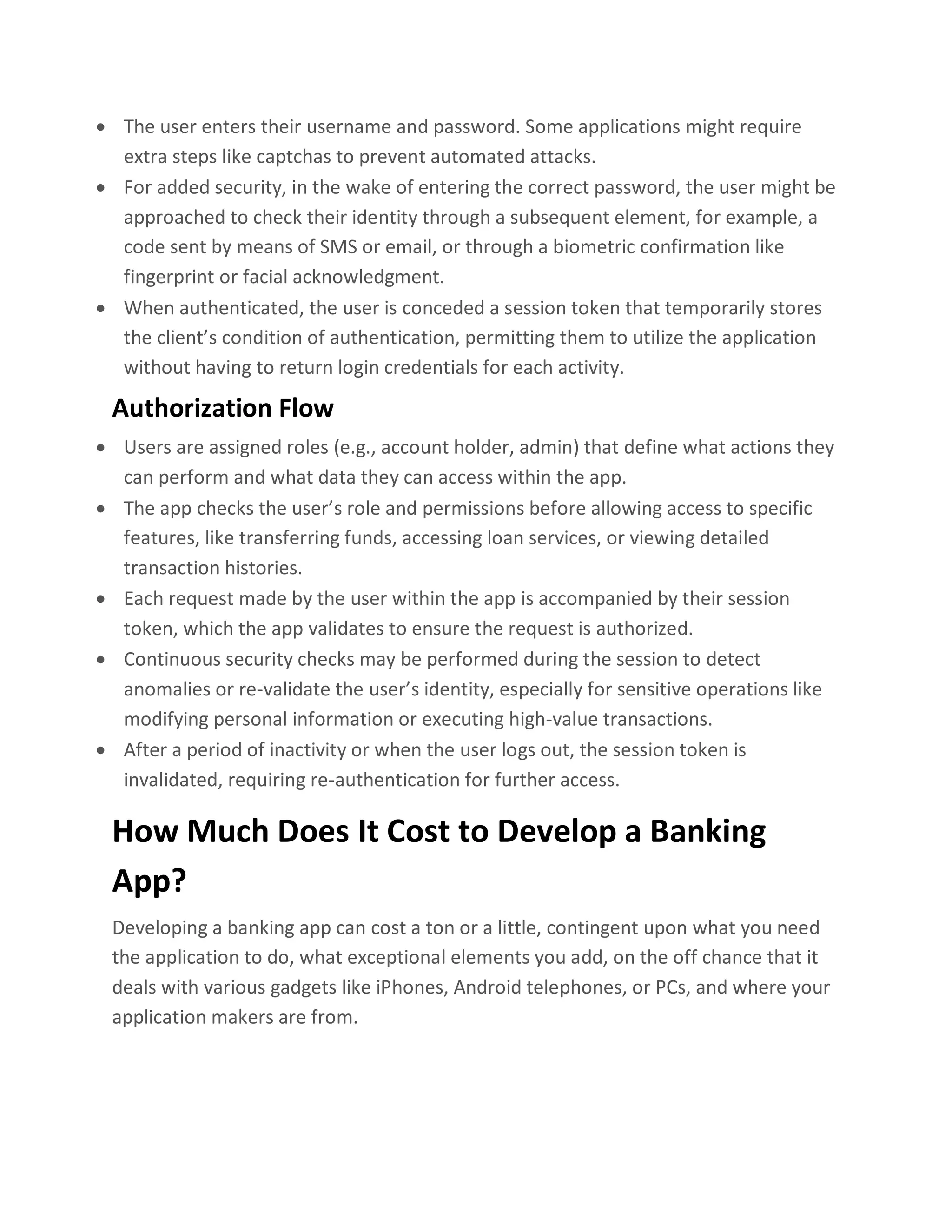 • The user enters their username and password. Some applications might require
extra steps like captchas to prevent automated attacks.
• For added security, in the wake of entering the correct password, the user might be
approached to check their identity through a subsequent element, for example, a
code sent by means of SMS or email, or through a biometric confirmation like
fingerprint or facial acknowledgment.
• When authenticated, the user is conceded a session token that temporarily stores
the client’s condition of authentication, permitting them to utilize the application
without having to return login credentials for each activity.
Authorization Flow
• Users are assigned roles (e.g., account holder, admin) that define what actions they
can perform and what data they can access within the app.
• The app checks the user’s role and permissions before allowing access to specific
features, like transferring funds, accessing loan services, or viewing detailed
transaction histories.
• Each request made by the user within the app is accompanied by their session
token, which the app validates to ensure the request is authorized.
• Continuous security checks may be performed during the session to detect
anomalies or re-validate the user’s identity, especially for sensitive operations like
modifying personal information or executing high-value transactions.
• After a period of inactivity or when the user logs out, the session token is
invalidated, requiring re-authentication for further access.
How Much Does It Cost to Develop a Banking
App?
Developing a banking app can cost a ton or a little, contingent upon what you need
the application to do, what exceptional elements you add, on the off chance that it
deals with various gadgets like iPhones, Android telephones, or PCs, and where your
application makers are from.
 