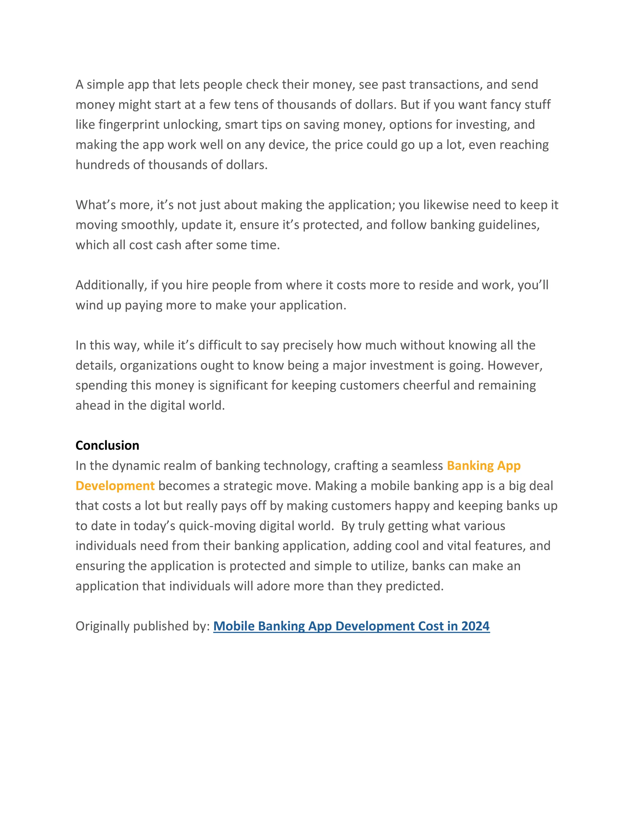 A simple app that lets people check their money, see past transactions, and send
money might start at a few tens of thousands of dollars. But if you want fancy stuff
like fingerprint unlocking, smart tips on saving money, options for investing, and
making the app work well on any device, the price could go up a lot, even reaching
hundreds of thousands of dollars.
What’s more, it’s not just about making the application; you likewise need to keep it
moving smoothly, update it, ensure it’s protected, and follow banking guidelines,
which all cost cash after some time.
Additionally, if you hire people from where it costs more to reside and work, you’ll
wind up paying more to make your application.
In this way, while it’s difficult to say precisely how much without knowing all the
details, organizations ought to know being a major investment is going. However,
spending this money is significant for keeping customers cheerful and remaining
ahead in the digital world.
Conclusion
In the dynamic realm of banking technology, crafting a seamless Banking App
Development becomes a strategic move. Making a mobile banking app is a big deal
that costs a lot but really pays off by making customers happy and keeping banks up
to date in today’s quick-moving digital world. By truly getting what various
individuals need from their banking application, adding cool and vital features, and
ensuring the application is protected and simple to utilize, banks can make an
application that individuals will adore more than they predicted.
Originally published by: Mobile Banking App Development Cost in 2024
 