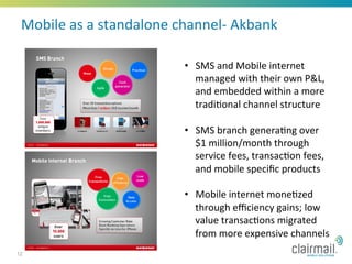 Mobile	
  as	
  a	
  standalone	
  channel-­‐	
  Akbank	
  

                                      •  SMS	
  and	
  Mobile	
  internet	
  
                                         managed	
  with	
  their	
  own	
  P&L,	
  
                                         and	
  embedded	
  within	
  a	
  more	
  
                                         tradi*onal	
  channel	
  structure	
  

                                      •  SMS	
  branch	
  genera*ng	
  over	
  
                                         $1	
  million/month	
  through	
  
                                         service	
  fees,	
  transac*on	
  fees,	
  
                                         and	
  mobile	
  speciﬁc	
  products	
  

                                      •  Mobile	
  internet	
  mone*zed	
  
                                         through	
  eﬃciency	
  gains;	
  low	
  
                                         value	
  transac*ons	
  migrated	
  
                                         from	
  more	
  expensive	
  channels	
  
12
 
