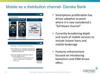 Mobile as a distribution channel- Danske Bank

                                                             •  Smartphone	
  prolifera*on	
  has	
  
                                                                driven	
  adop*on	
  to	
  point	
  
                                                                where	
  it	
  is	
  now	
  considered	
  a	
  
                                                                “full	
  blown	
  channel”	
  

                                                             •  Currently	
  broadening	
  depth	
  
                                                                and	
  reach	
  of	
  mobile	
  services	
  to	
  
                                                                include	
  instant	
  loans	
  and	
  
                                                                mobile	
  brokerage	
  

                                                             •  Features	
  enhancement	
  
                                                                focused	
  on	
  introducing	
  
                                                                biometrics	
  and	
  CRM-­‐driven	
  
                                                                oﬀers	
  

13            ©2011 Clairmail Confidential. Contains Proprietary Information. Not for Distribution.
 