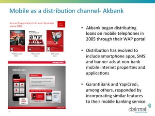 Mobile	
  as	
  a	
  distribu*on	
  channel-­‐	
  Akbank	
  

                                      •  Akbank	
  began	
  distribu*ng	
  
                                         loans	
  on	
  mobile	
  telephones	
  in	
  
                                         2005	
  through	
  their	
  WAP	
  portal	
  

                                      •  Distribu*on	
  has	
  evolved	
  to	
  
                                         include	
  smartphone	
  apps,	
  SMS	
  
                                         and	
  banner	
  ads	
  at	
  non-­‐bank	
  
                                         mobile	
  internet	
  proper*es	
  and	
  
                                         applica*ons	
  

                                      •  Garan*Bank	
  and	
  YapiCredi,	
  
                                         among	
  others,	
  responded	
  by	
  
                                         incorpora*ng	
  similar	
  features	
  
                                         to	
  their	
  mobile	
  banking	
  service	
  
14
 