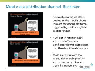 Mobile	
  as	
  a	
  distribu*on	
  channel-­‐	
  Bankinter	
  

                                      •  Relevant,	
  contextual	
  oﬀers	
  
                                         pushed	
  to	
  the	
  mobile	
  phone	
  
                                         through	
  messaging	
  pladorm,	
  
                                         triggered	
  by	
  credit	
  card/debit	
  
                                         card	
  purchases	
  

                                      •  ≈	
  3%	
  opt-­‐in	
  rate	
  for	
  most	
  
                                         successful	
  oﬀers,	
  at	
  a	
  
                                         signiﬁcantly	
  lower	
  distribu*on	
  
                                         cost	
  than	
  tradi*onal	
  channels	
  

                                      •  Most	
  successful	
  with	
  low	
  
                                         value,	
  high	
  margin	
  products	
  
                                         such	
  as	
  consumer	
  ﬁnance,	
  
                                         travel	
  insurance,	
  etc.	
  	
  
15
 