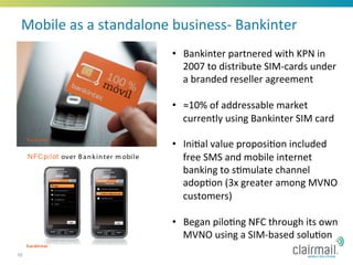 Mobile	
  as	
  a	
  standalone	
  business-­‐	
  Bankinter	
  
                                   •  Bankinter	
  partnered	
  with	
  KPN	
  in	
  
                                      2007	
  to	
  distribute	
  SIM-­‐cards	
  under	
  
                                      a	
  branded	
  reseller	
  agreement	
  

                                   •  ≈10%	
  of	
  addressable	
  market	
  
                                      currently	
  using	
  Bankinter	
  SIM	
  card	
  	
  

                                   •  Ini*al	
  value	
  proposi*on	
  included	
  
                                        free	
  SMS	
  and	
  mobile	
  internet	
  
                                        banking	
  to	
  s*mulate	
  channel	
  
                                        adop*on	
  (3x	
  greater	
  among	
  MVNO	
  
                                        customers)	
  
                                   	
  
                                   •  Began	
  pilo*ng	
  NFC	
  through	
  its	
  own	
  
                                        MVNO	
  using	
  a	
  SIM-­‐based	
  solu*on	
  
16
 