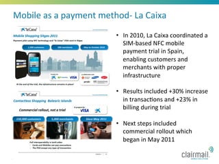 Mobile	
  as	
  a	
  payment	
  method-­‐	
  La	
  Caixa	
  
                                        •  In	
  2010,	
  La	
  Caixa	
  coordinated	
  a	
  
                                           SIM-­‐based	
  NFC	
  mobile	
  
                                           payment	
  trial	
  in	
  Spain,	
  
                                           enabling	
  customers	
  and	
  
                                           merchants	
  with	
  proper	
  
                                           infrastructure	
  

                                        •  Results	
  included	
  +30%	
  increase	
  
                                           in	
  transac*ons	
  and	
  +23%	
  in	
  
                                           billing	
  during	
  trial	
  

                                        •  Next	
  steps	
  included	
  
                                           commercial	
  rollout	
  which	
  
                                           began	
  in	
  May	
  2011	
  

17
 