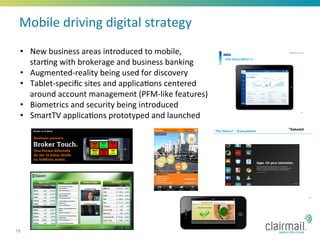 Mobile	
  driving	
  digital	
  strategy	
  
 •  New	
  business	
  areas	
  introduced	
  to	
  mobile,	
  
    star*ng	
  with	
  brokerage	
  and	
  business	
  banking	
  
 •  Augmented-­‐reality	
  being	
  used	
  for	
  discovery	
  
 •  Tablet-­‐speciﬁc	
  sites	
  and	
  applica*ons	
  centered	
  
    around	
  account	
  management	
  (PFM-­‐like	
  features)	
  	
  
 •  Biometrics	
  and	
  security	
  being	
  introduced	
  	
  
 •  SmartTV	
  applica*ons	
  prototyped	
  and	
  launched	
  




18
 