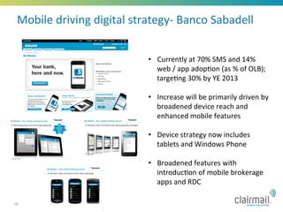 Mobile	
  driving	
  digital	
  strategy-­‐	
  Banco	
  Sabadell	
  


                                      •  Currently	
  at	
  70%	
  SMS	
  and	
  14%	
  
                                         web	
  /	
  app	
  adop*on	
  (as	
  %	
  of	
  OLB);	
  
                                         targe*ng	
  30%	
  by	
  YE	
  2013	
  	
  

                                      •  Increase	
  will	
  be	
  primarily	
  driven	
  by	
  
                                         broadened	
  device	
  reach	
  and	
  
                                         enhanced	
  mobile	
  features	
  

                                      •  Device	
  strategy	
  now	
  includes	
  
                                         tablets	
  and	
  Windows	
  Phone	
  

                                      •  Broadened	
  features	
  with	
  
                                         introduc*on	
  of	
  mobile	
  brokerage	
  
                                         apps	
  and	
  RDC	
  

19
 