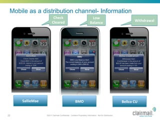 Mobile as a distribution channel- Information
                            Check	
                                          Low	
  
                           Cleared	
                                                                                     Withdrawal	
  	
  
                                                                            Balance	
  




     SallieMae	
                                         BMO	
                                               Bellco	
  CU	
  


22                   ©2011 Clairmail Confidential. Contains Proprietary Information. Not for Distribution.
 