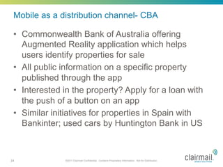 Mobile as a distribution channel- CBA

 •  Commonwealth Bank of Australia offering
    Augmented Reality application which helps
    users identify properties for sale
 •  All public information on a specific property
    published through the app
 •  Interested in the property? Apply for a loan with
    the push of a button on an app
 •  Similar initiatives for properties in Spain with
    Bankinter; used cars by Huntington Bank in US



24             ©2011 Clairmail Confidential. Contains Proprietary Information. Not for Distribution.
 