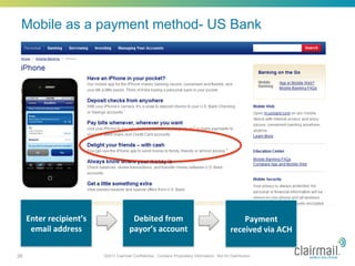 Mobile as a payment method- US Bank




     Enter	
  recipient’s	
                    Debited	
  from	
                                             Payment	
  
      email	
  address	
                      payor’s	
  account	
                                       received	
  via	
  ACH	
  

26                              ©2011 Clairmail Confidential. Contains Proprietary Information. Not for Distribution.
 