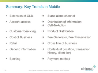 Summary: Key Trends in Mobile

 •  Extension of OLB                       à           Stand alone channel
 •  Account access                         à           Distribution of information
                                           à           Call-To-Action
 •  Customer Servicing                     à           Product Distribution

 •  Cost of Business                       à           Fee Generator, Fee Preservation
 •  Retail                                 à           Cross line of business

 •  Generic information                    à           Contextual (location, transaction
                                                        history, client tier)

 •  Banking                                à           Payment method


28               ©2011 Clairmail Confidential. Contains Proprietary Information. Not for Distribution.
 