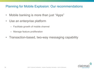 Planning for Mobile Explosion: Our recommendations

 •  Mobile banking is more than just “Apps”
 •  Use an enterprise platform
     –  Facilitate growth of mobile channel

     –  Manage feature proliferation

 •  Transaction-based, two-way messaging capability




30                   ©2011 Clairmail Confidential. Contains Proprietary Information. Not for Distribution.
 