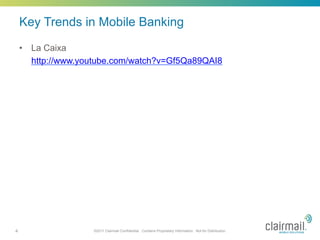 Key Trends in Mobile Banking
    •  La Caixa
       http://www.youtube.com/watch?v=Gf5Qa89QAI8




4                   ©2011 Clairmail Confidential. Contains Proprietary Information. Not for Distribution.
 