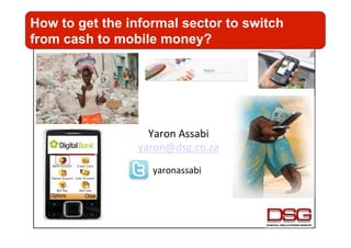 How to get the informal sector to switch
from cash to mobile money?




                   Yaron	
  Assabi	
  
                 yaron@dsg.co.za	
  	
  
                    yaronassabi	
  
 