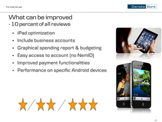 For internal use




  What can be improved
  - 10 percent of all reviews
      •    iPad optimization
      •    Include business accounts
      •    Graphical spending report & budgeting
      •    Easy access to account (no NemID)
      •    Improved payment functionalities
      •    Performance on specific Android devices




                                                     12
 