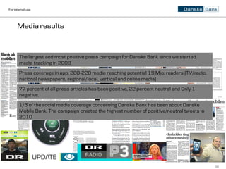 For internal use




      Media results



       The largest and most positive press campaign for Danske Bank since we started
       media tracking in 2008
       Press coverage in app. 200-220 media reaching potential 19 Mio. readers (TV/radio,
       national newspapers, regional/local, vertical and online media)
       77 percent of all press articles has been positive, 22 percent neutral and Only 1
       negative.
       1/3 of the social media coverage concerning Danske Bank has been about Danske
       Mobile Bank. The campaign created the highest number of positive/neutral tweets in
       2010




                                                                                            16
 
