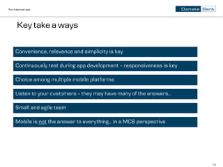 For internal use




      Key take a ways

     Convenience, relevance and simplicity is key

     Continuously test during app development – responsiveness is key

     Choice among multiple mobile platforms

     Listen to your customers – they may have many of the answers…

     Small and agile team

     Mobile is not the answer to everything… in a MCB perspective




                                                                        18
 