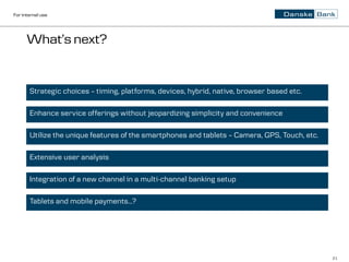 For internal use




      What’s next?


       Strategic choices – timing, platforms, devices, hybrid, native, browser based etc.

       Enhance service offerings without jeopardizing simplicity and convenience

       Utilize the unique features of the smartphones and tablets – Camera, GPS, Touch, etc.

       Extensive user analysis

       Integration of a new channel in a multi-channel banking setup

       Tablets and mobile payments…?




                                                                                               21
 