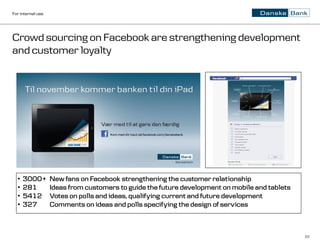 For internal use




Crowd sourcing on Facebook are strengthening development
and customer loyalty




  •   3000+        New fans on Facebook strengthening the customer relationship
  •   281          Ideas from customers to guide the future development on mobile and tablets
  •   5412         Votes on polls and ideas, qualifying current and future development
  •   327          Comments on ideas and polls specifying the design of services



                                                                                                22
 