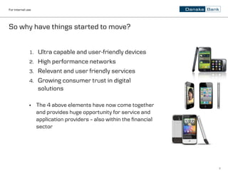For internal use




So why have things started to move?


              1.   Ultra capable and user-friendly devices
              2.   High performance networks
              3.   Relevant and user friendly services
              4.   Growing consumer trust in digital
                   solutions

              •    The 4 above elements have now come together
                   and provides huge opportunity for service and
                   application providers – also within the financial
                   sector




                                                                       7
 