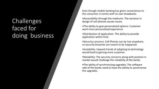 Challenges
faced for
doing business
Even though mobile banking has given convenience to
the consumer, it comes with its own drawbacks.
•Accessibility through the mediums: The variance in
design of cell phones causes issues.
•The ability to give personalized options: Customer
want more personalized experience
•Distribution of application: The ability to provide
application within time
•Security concerns: Cell Phones can be lost anywhere,
so security breaches are meant to be happened.
•Scalability: Upward trends of adapting to technology
would lead to gaining more customer
•Reliability: The security concerns along with position in
market would challenge the reliability of the banks.
•The ability of synchronizing upgrades: The software
side of the banks need to have the ability to synchronize
the upgrades.
 