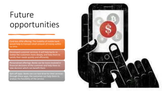 Future
opportunities
Card-less ATM offering: The mobility of mobile bank
would help to transact small amount of money within
no time.
Developed customer services: It will help banks to
realize the customers more deeply, and help them to
satisfy their needs quickly and efficiently
Personalized offerings: Banks can be more involved in
financial decisions of the customer and help them to
take decision which can benefit them
Spin-off apps: Banks can run test drive for their services
through these apps, the outcomes can help them to
analyze the feasibility of the service.
 