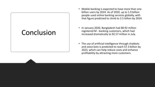 • Mobile banking is expected to have more than one
billion users by 2024. As of 2020, up to 1.9 billion
people used online banking services globally, with
that figure predicted to climb to 2.5 billion by 2024.
• In January 2020, Bangladesh had 80.92 million
registered M - banking customers, which had
increased dramatically to 92.57 million in July.
• The use of artificial intelligence through chatbots
and voice bots is predicted to reach $7.3 billion by
2023, which can help reduce costs and enhance
profitability by attracting more customers.
Conclusion
 